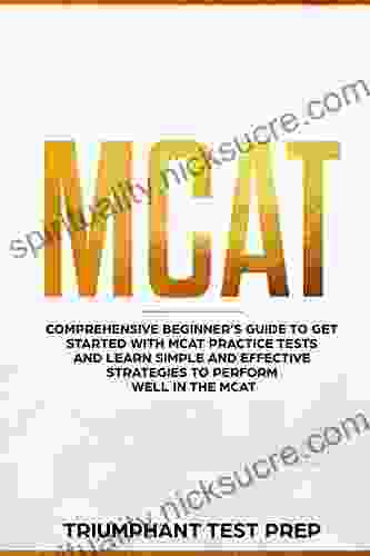 MCAT: Comprehensive Beginners Guide To Get Started With MCAT Practice Tests And Learn The Simple And Effective Strategies Of Performing Well In The MCAT